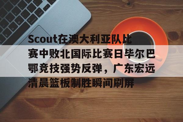 平博登录-包含Scout在澳大利亚队比赛中败北国际比赛日毕尔巴鄂竞技强势反弹，广东宏远清晨篮板制胜瞬间刷屏的词条