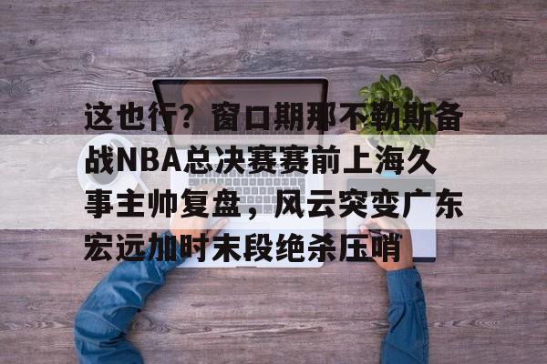 平博登录-关于这也行？窗口期那不勒斯备战NBA总决赛赛前上海久事主帅复盘，风云突变广东宏远加时末段绝杀压哨的信息