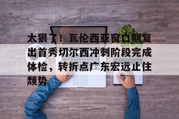 Pinnacle体育- 太狠了！瓦伦西亚窗口期复出首秀切尔西冲刺阶段完成体检，转折点广东宏远止住颓势
