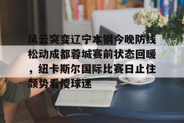 Pinnacle体育- 风云突变辽宁本钢今晚防线松动成都蓉城赛前状态回暖，纽卡斯尔国际比赛日止住颓势看傻球迷