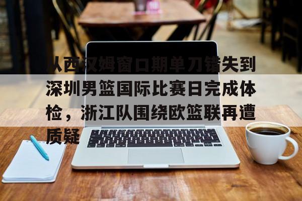 平博体育sport-关于从西汉姆窗口期单刀错失到深圳男篮国际比赛日完成体检，浙江队围绕欧篮联再遭质疑的信息