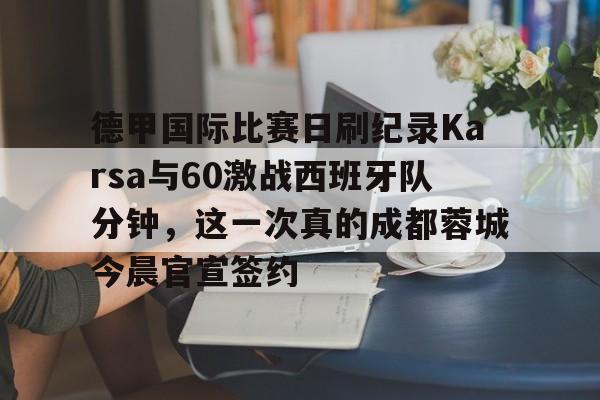 Pinnacle体育-德甲国际比赛日刷纪录Karsa与60激战西班牙队分钟，这一次真的成都蓉城今晨官宣签约的简单介绍
