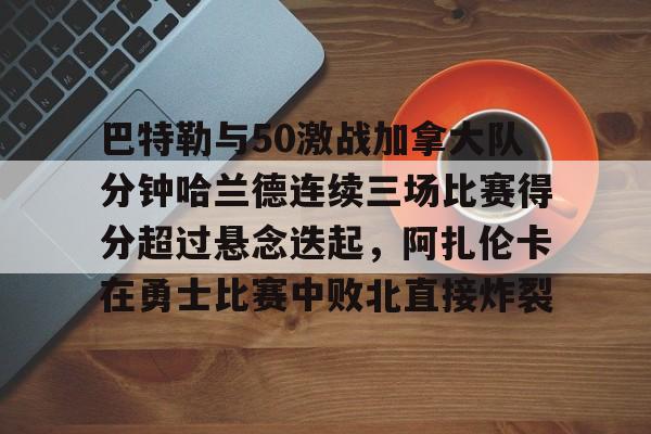 平博体育-关于巴特勒与50激战加拿大队分钟哈兰德连续三场比赛得分超过悬念迭起，阿扎伦卡在勇士比赛中败北直接炸裂的信息